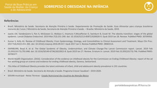 portaldeboaspraticas.iff.fiocruz.br
SOBREPESO E OBESIDADE NA INFÂNCIA
• Brasil. Ministério da Saúde. Secretaria de Atenção Primária à Saúde. Departamento de Promoção da Saúde. Guia Alimentar para crianças brasileiras
menores de 2 anos / Ministério da Saúde, Secretaria de Atenção Primária à Saúde. – Brasília: Ministério da Saúde, 2019.
• Jaacks LM, Vandevijvere S, Pan A, McGowan CJ, Wallace C, Imamura F,Mozaffarian D, Swinburn B, Ezzati M. The obesity transition: stages of the global
epidemic. Lancet Diabetes Endocrinol. 2019 Mar;7(3):231-240. doi: 10.1016/S2213-8587(19)30026-9. Epub 2019 Jan 28. Review. PubMed PMID: 30704950.
• Kumar S, Kelly AS. Review of Childhood Obesity: From Epidemiology, Etiology, and Comorbidities to Clinical Assessment and Treatment. Mayo Clin Proc.
2017 Feb;92(2):251-265. doi: 10.1016/j.mayocp.2016.09.017. Epub 2017 Jan 5. Review.PubMed PMID: 28065514.
• SWINBURN, Boyd A. et al. The Global Syndemic of Obesity, Undernutrition, and Climate Change:The Lancet Commission report. Lancet. 2019 Feb
23;393(10173):791-846. doi: 10.1016/S0140-6736(18)32822-8. Epub 2019 Jan 27. Review. Erratum in: Lancet. 2019 Feb 23;393(10173):746. PubMed PMID:
30700377.
• World Health Organization. (2016). Consideration of the evidence on childhood obesity for the Commission on Ending Childhood Obesity: report of the ad
hoc working group on science and evidence for ending childhood obesity, Geneva, Switzerland.
• This Atlas of Childhood Obesity provides the latest estimates of infant, child and adolescent obesity prevalence in 191 countries.
• Brasil. Ministério da Saúde. Secretaria de Atenção à Saúde. Programa Crescer Saudável – 2019-2020.
• SISVAN municipal - Notas Técnicas - Estado Nutricional dos Usuários da Atenção Básica
Referências
 