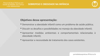 portaldeboaspraticas.iff.fiocruz.br
SOBREPESO E OBESIDADE NA INFÂNCIA
Objetivos dessa apresentação:
• Demonstrar a obesidade infantil como um problema de saúde pública;
• Discutir os desafios e possibilidades no manejo da obesidade infantil;
• Apresentar medidas ambientais e comportamentais relacionadas à
obesidade infantil;
• Apresentar a necessidade de tratamento dos casos existentes.
 
