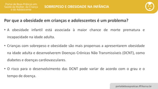 portaldeboaspraticas.iff.fiocruz.br
SOBREPESO E OBESIDADE NA INFÂNCIA
Por que a obesidade em crianças e adolescentes é um problema?
• A obesidade infantil está associada à maior chance de morte prematura e
incapacidade na idade adulta.
• Crianças com sobrepeso e obesidade são mais propensas a apresentarem obesidade
na idade adulta e desenvolverem Doenças Crônicas Não Transmissíveis (DCNT), como
diabetes e doenças cardiovasculares.
• O risco para o desenvolvimento das DCNT pode variar de acordo com o grau e o
tempo de doença.
 