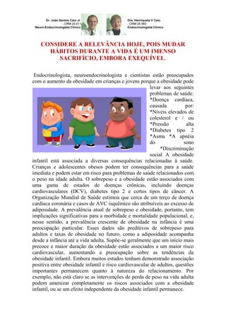 CONSIDERE A RELEVÂNCIA HOJE, POIS MUDAR
HÁBITOS DURANTE A VIDA É UM IMENSO
SACRIFÍCIO, EMBORA EXEQUÍVEL.
Endocrinologista, neuroendocrinologista e cientistas estão preocupados
com o aumento da obesidade em crianças e jovens porque a obesidade pode
levar aos seguintes
problemas de saúde:
*Doença cardíaca,
causada
por:
*Níveis elevados de
colesterol e / ou
*Pressão
alta
*Diabetes tipo 2
*Asma *A apnéia
do
sono
*Discriminação
social A obesidade
infantil está associada a diversas consequências relacionadas à saúde.
Crianças e adolescentes obesos podem ter consequências para a saúde
imediata e podem estar em risco para problemas de saúde relacionados com
o peso na idade adulta. O sobrepeso e a obesidade estão associados com
uma gama de estados de doenças crônicas, incluindo doenças
cardiovasculares (DCV), diabetes tipo 2 e certos tipos de câncer. A
Organização Mundial de Saúde estimou que cerca de um terço de doença
cardíaca coronária e casos de AVC isquêmico são atribuíveis ao excesso de
adiposidade. A prevalência atual de sobrepeso e obesidade, portanto, tem
implicações significativas para a morbidade e mortalidade populacional, e,
nesse sentido, a prevalência crescente de obesidade na infância é uma
preocupação particular. Esses dados são preditivos de sobrepeso para
adultos e taxas de obesidade no futuro, como a adiposidade acompanha
desde a infância até a vida adulta. Supõe-se geralmente que um início mais
precoce e maior duração da obesidade estão associados a um maior risco
cardiovascular, aumentando a preocupação sobre as tendências da
obesidade infantil. Embora muitos estudos tenham demonstrado associação
positiva entre obesidade infantil e risco cardiovascular de adultos, questões
importantes permanecem quanto à natureza do relacionamento. Por
exemplo, não está claro se as intervenções de perda de peso na vida adulta
podem amenizar completamente os riscos associados com a obesidade
infantil, ou se um efeito independente da obesidade infantil permanece.

 