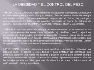 1-HIDRATOS DE CARBONO: procedente de los azúcares y almidones. Constituyen
el combustible para tus músculos y tu cerebro. Son la primera fuente de energía
que el cuerpo utiliza cuando está realizando un gran ejercicio físico. Hay que ingerir
aproximadamente un 60% de las calorías necesarias en forma de hidratos de
carbono, que podemos encontrar en las frutas, verduras, el pan y los cereales.
2-GRASAS: son una fuente de energía de reserva(calorías) y se queman en su
mayor parte mientras hacemos una actividad de bajo nivel(leer, dormir) o ejercicios
de resistencia. Las grasas animales (mantequilla, manteca, grasa de la carne)
tienden a se saturadas y, en exceso, contribuyen a enfermedades del corazón. Las
grasas vegetales( aceite de oliva, girasol)son insaturadas y menos dañinas. Limitar
la ingesta a un 25% de las calorías total recomendadas.
3-PROTEINAS: Resultan esenciales para construir i reparar los músculos, los
glóbulos rojos, el cabello y otros tejidos y para sintetizar las hormonas. Las
proteínas suponen una fuente de calorías y pueden usarse para generar energía
cuando los hidratos de carbono no están disponibles. Aproximadamente un 15% de
las calorías necesarias deben proceder de alimentos ricos en proteínas, como el
pollo, pescado, carne y legumbres.
LA OBESIDAD Y EL CONTROL DEL PESO
 