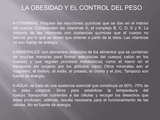 4-VITAMINAS: Regulan las reacciones químicas que se dan en el interior
del cuerpo. Comprenden las vitaminas A, el complejo B, C, D, E y K. La
mayoría de las vitaminas son sustancias químicas que el cuerpo no
fabrica, por lo que se tienen que obtener a partir de la dieta. Las vitaminas
no son fuente de energía.
5-MINERALES: son elementos obtenidos de los alimentos que se combinan
de muchas maneras para formar estructuras del cuerpo( calcio en los
huesos) y que regulan procesos metabólicos( como el hierro en el
transporte del oxígeno por los glóbulos rojos) Otros minerales son el
magnesio, el fósforo, el sodio, el potasio, el cromo y el zinc. Tampoco son
fuente de energía.
6-AGUA: se trata de una sustancia esencial que constituye un 60% -75% de
tu peso corporal. Sirve para estabilizar la temperatura del
cuerpo, transportar nutrientes a las células y recoger los desechos que
éstas producen, además, resulta necesaria para el funcionamiento de las
células. No es fuente de energía.
LA OBESIDAD Y EL CONTROL DEL PESO
 