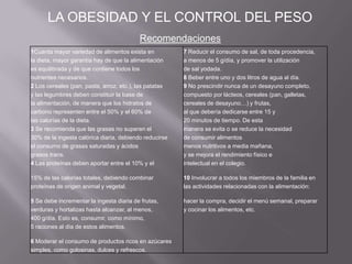 Recomendaciones
LA OBESIDAD Y EL CONTROL DEL PESO
1Cuanta mayor variedad de alimentos exista en 7 Reducir el consumo de sal, de toda procedencia,
la dieta, mayor garantía hay de que la alimentación a menos de 5 g/día, y promover la utilización
es equilibrada y de que contiene todos los de sal yodada.
nutrientes necesarios. 8 Beber entre uno y dos litros de agua al día.
2 Los cereales (pan, pasta, arroz, etc.), las patatas 9 No prescindir nunca de un desayuno completo,
y las legumbres deben constituir la base de compuesto por lácteos, cereales (pan, galletas,
la alimentación, de manera que los hidratos de cereales de desayuno…) y frutas,
carbono representen entre el 50% y el 60% de al que debería dedicarse entre 15 y
las calorías de la dieta. 20 minutos de tiempo. De esta
3 Se recomienda que las grasas no superen el manera se evita o se reduce la necesidad
30% de la ingesta calórica diaria, debiendo reducirse de consumir alimentos
el consumo de grasas saturadas y ácidos menos nutritivos a media mañana,
grasos trans. y se mejora el rendimiento físico e
4 Las proteínas deben aportar entre el 10% y el intelectual en el colegio.
15% de las calorías totales, debiendo combinar 10 Involucrar a todos los miembros de la familia en
proteínas de origen animal y vegetal. las actividades relacionadas con la alimentación:
5 Se debe incrementar la ingesta diaria de frutas, hacer la compra, decidir el menú semanal, preparar
verduras y hortalizas hasta alcanzar, al menos, y cocinar los alimentos, etc.
400 g/día. Esto es, consumir, como mínimo,
5 raciones al día de estos alimentos.
6 Moderar el consumo de productos ricos en azúcares
simples, como golosinas, dulces y refrescos.
 