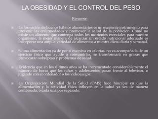 Resumen
 La formación de buenos hábitos alimentarios es un excelente instrumento para
prevenir las enfermedades y promover la salud de la población. Como no
existe un alimento que contenga todos los nutrientes esenciales para nuestro
organismo, la mejor manera de alcanzar un estado nutricional adecuado es
incorporar una amplia variedad de alimentos a nuestra dieta diaria y semanal.
 Si una alimentación ya de por sí excesiva en calorías, no va acompañada de un
ejercicio físico que ayude a consumirlas, se transformará en grasas que
provocarán sobrepeso y problemas de salud.
 Evidencia que en los últimos años se ha incrementado considerablemente el
número de horas que los niños y adolescentes pasan frente al televisor, o
jugando con el ordenador o los videojuegos.
 La Organización Mundial de la Salud (OMS) hace hincapié en que la
alimentación y la actividad física influyen en la salud ya sea de manera
combinada, o cada una por separado.
LA OBESIDAD Y EL CONTROL DEL PESO
 