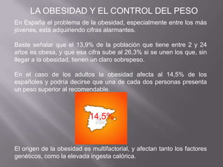 En España el problema de la obesidad, especialmente entre los más
jóvenes, está adquiriendo cifras alarmantes.
Baste señalar que el 13,9% de la población que tiene entre 2 y 24
años es obesa, y que esa cifra sube al 26,3% si se unen los que, sin
llegar a la obesidad, tienen un claro sobrepeso.
En el caso de los adultos la obesidad afecta al 14,5% de los
españoles y podría decirse que una de cada dos personas presenta
un peso superior al recomendable.
El origen de la obesidad es multifactorial, y afectan tanto los factores
genéticos, como la elevada ingesta calórica.
LA OBESIDAD Y EL CONTROL DEL PESO
14,5%
 