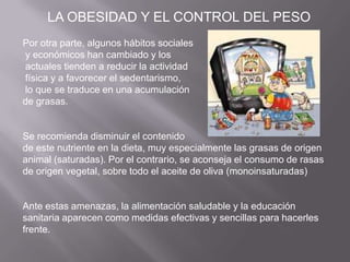 Por otra parte, algunos hábitos sociales
y económicos han cambiado y los
actuales tienden a reducir la actividad
física y a favorecer el sedentarismo,
lo que se traduce en una acumulación
de grasas.
Se recomienda disminuir el contenido
de este nutriente en la dieta, muy especialmente las grasas de origen
animal (saturadas). Por el contrario, se aconseja el consumo de rasas
de origen vegetal, sobre todo el aceite de oliva (monoinsaturadas)
Ante estas amenazas, la alimentación saludable y la educación
sanitaria aparecen como medidas efectivas y sencillas para hacerles
frente.
LA OBESIDAD Y EL CONTROL DEL PESO
 