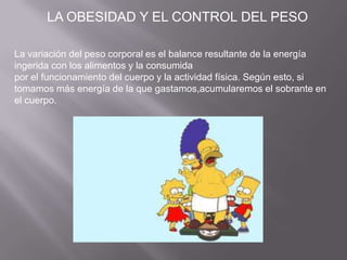 La variación del peso corporal es el balance resultante de la energía
ingerida con los alimentos y la consumida
por el funcionamiento del cuerpo y la actividad física. Según esto, si
tomamos más energía de la que gastamos,acumularemos el sobrante en
el cuerpo.
LA OBESIDAD Y EL CONTROL DEL PESO
 