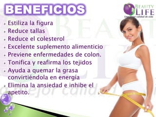 Estiliza la figura
Reduce tallas
Reduce el colesterol
Excelente suplemento alimenticio
Previene enfermedades de colon.
Tonifica y reafirma los tejidos
Ayuda a quemar la grasa
convirtiéndola en energía
Elimina la ansiedad e inhibe el
apetito.
 
