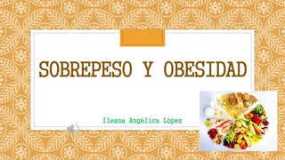 SOBREPESO Y OBESIDAD
Ileana Angélica López
 