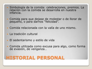    Simbología de la comida: celebraciones, premios. La
    relación con la comida se desarrolla en nuestra
    infancia.

   Comida para que dejase de molestar o de llorar de
    pequeño, o para darnos “felicidad”.

   Comida relacionada con la valía de uno mismo.

   La tradición cultural

   El sedentarismo y estilo de vida

   Comida utilizada como excusa para algo, como forma
    de evasión, de venganza…


HISTORIAL PERSONAL
 