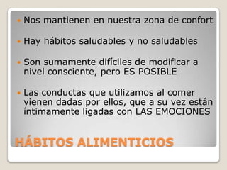    Nos mantienen en nuestra zona de confort

   Hay hábitos saludables y no saludables

   Son sumamente difíciles de modificar a
    nivel consciente, pero ES POSIBLE

   Las conductas que utilizamos al comer
    vienen dadas por ellos, que a su vez están
    íntimamente ligadas con LAS EMOCIONES


HÁBITOS ALIMENTICIOS
 