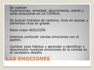    Se vuelcan
    frustraciones, ansiedad, aburrimiento, estrés y
    otras emociones en LA COMIDA

   Se buscan hidratos de carbono, ricos en azúcar, y
    alimentos ricos en grasas

   Éstos crean ADICCIÓN

   Solemos confundir ciertas emociones con el
    apetito

   Cambiar esos hábitos y aprender a identificar y
    desconectar nuestras emociones de la comida es
    el verdadero desafío

LAS EMOCIONES
 