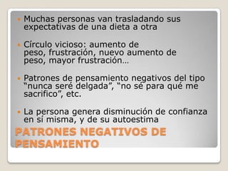    Muchas personas van trasladando sus
    expectativas de una dieta a otra

   Círculo vicioso: aumento de
    peso, frustración, nuevo aumento de
    peso, mayor frustración…

   Patrones de pensamiento negativos del tipo
    “nunca seré delgada”, “no sé para qué me
    sacrifico”, etc.

   La persona genera disminución de confianza
    en sí misma, y de su autoestima
PATRONES NEGATIVOS DE
PENSAMIENTO
 