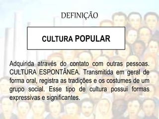DEFINIÇÃO
Adquirida através do contato com outras pessoas.
CULTURA ESPONTÂNEA. Transmitida em geral de
forma oral, registra as tradições e os costumes de um
grupo social. Esse tipo de cultura possui formas
expressivas e significantes.
CULTURA POPULAR
 