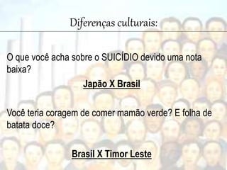 Diferenças culturais:
O que você acha sobre o SUICÍDIO devido uma nota
baixa?
Japão X Brasil
Você teria coragem de comer mamão verde? E folha de
batata doce?
Brasil X Timor Leste
 