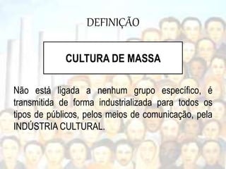 DEFINIÇÃO
Não está ligada a nenhum grupo específico, é
transmitida de forma industrializada para todos os
tipos de públicos, pelos meios de comunicação, pela
INDÚSTRIA CULTURAL.
CULTURA DE MASSA
 