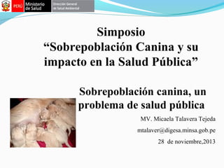 Simposio
“Sobrepoblación Canina y su
impacto en la Salud Pública”
Sobrepoblación canina, un
problema de salud pública
MV. Micaela Talavera Tejeda
mtalaver@digesa.minsa.gob.pe
28 de noviembre,2013

 