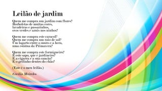 Leilão de jardim
Quem me compra um jardim com flores?
Borboletas de muitas cores,
lavadeiras e passarinhos,
ovos verdes e azuis nos ninhos?
Quem me compra este caracol?
Quem me compra um raio de sol?
Um lagarto entre o muro e a hera,
uma estátua da Primavera?
Quem me compra este formigueiro?
E este sapo, que é jardineiro?
E a cigarra e a sua canção?
E o grilinho dentro do chão?
(Este é o meu leilão.)
Cecilia Meireles
 