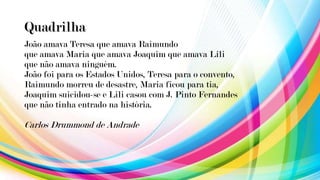 Quadrilha
João amava Teresa que amava Raimundo
que amava Maria que amava Joaquim que amava Lili
que não amava ninguém.
João foi para os Estados Unidos, Teresa para o convento,
Raimundo morreu de desastre, Maria ficou para tia,
Joaquim suicidou-se e Lili casou com J. Pinto Fernandes
que não tinha entrado na história.
Carlos Drummond de Andrade
 