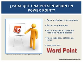 gissellecastrovelasquez@gmail.com
• Para organizar y estructurar
• Para complementar
• Para motivar a través de
recursos multimediales
• Para exponer, aclarar un
tema
• No crees un :
¿PARA QUÉ UNA PRESENTACIÓN EN
POWER POINT?
Imagen tomada de: http://jralonso.es/files/2011/07/agregar-video-a-powerpoint.jpg
 