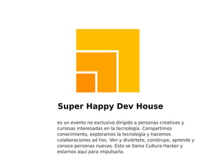 Super Happy Dev House es un evento no exclusivo dirigido a personas creativas y curiosas interesadas en la tecnología. Compartimos conocimiento, exploramos la tecnología y hacemos colaboraciones ad hoc. Ven y diviértete, construye, aprende y conoce personas nuevas. Esto se llama Cultura Hacker y estamos aquí para impulsarla. 