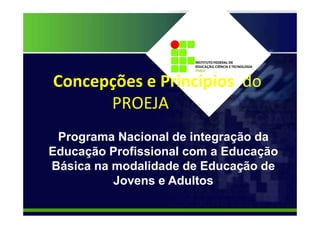 Concepções e Princípios do
PROEJA
Programa Nacional de integração da
Educação Profissional com a Educação
Básica na modalidade de Educação de
Jovens e Adultos
 