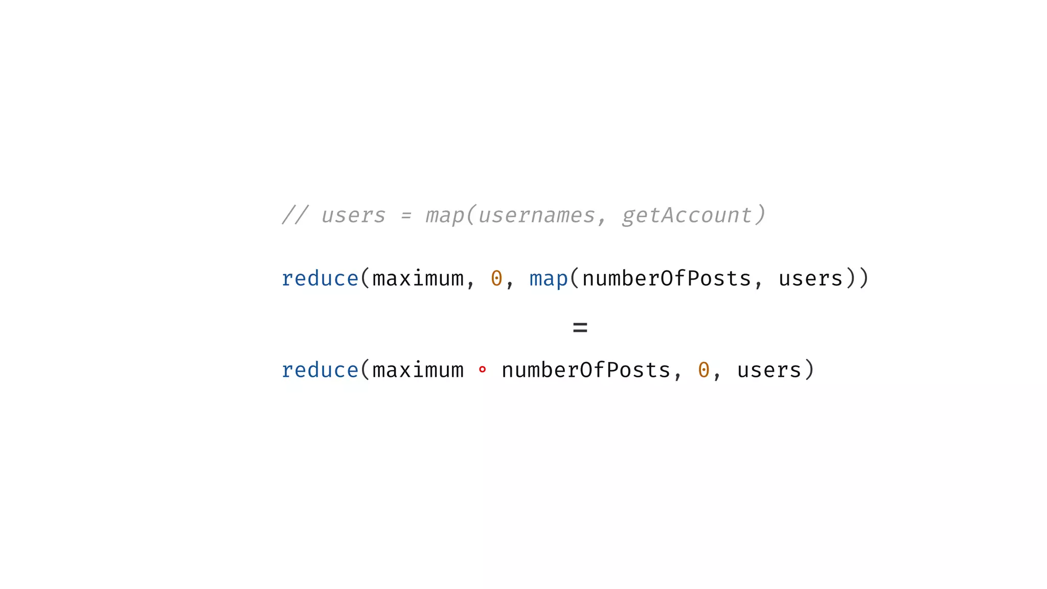 // users = map(usernames, getAccount)
reduce(maximum, 0, map(numberOfPosts, users))
=
reduce(maximum ∘ numberOfPosts, 0, users)
 