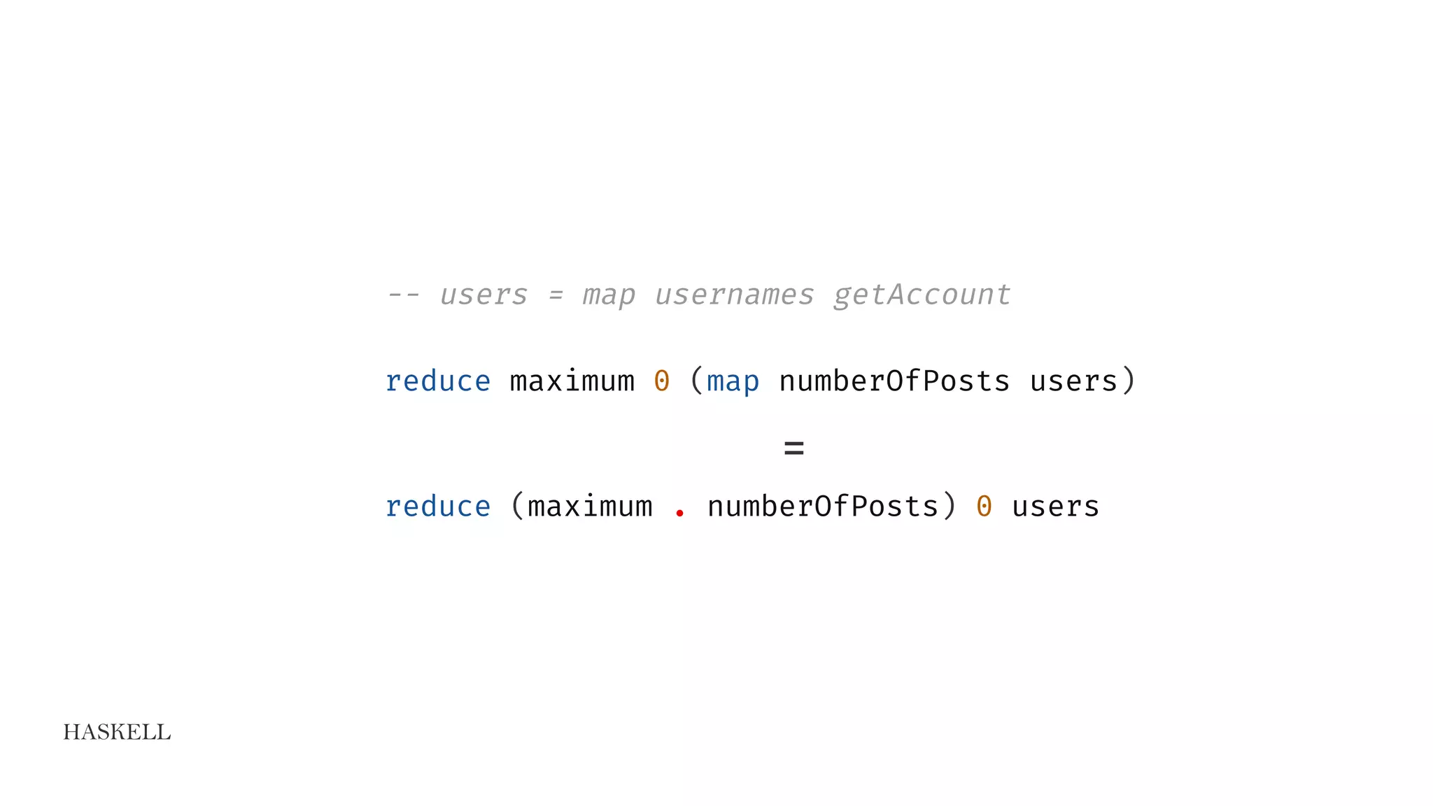 HASKELL
-- users = map usernames getAccount
reduce maximum 0 (map numberOfPosts users)
=
reduce (maximum . numberOfPosts) 0 users
 