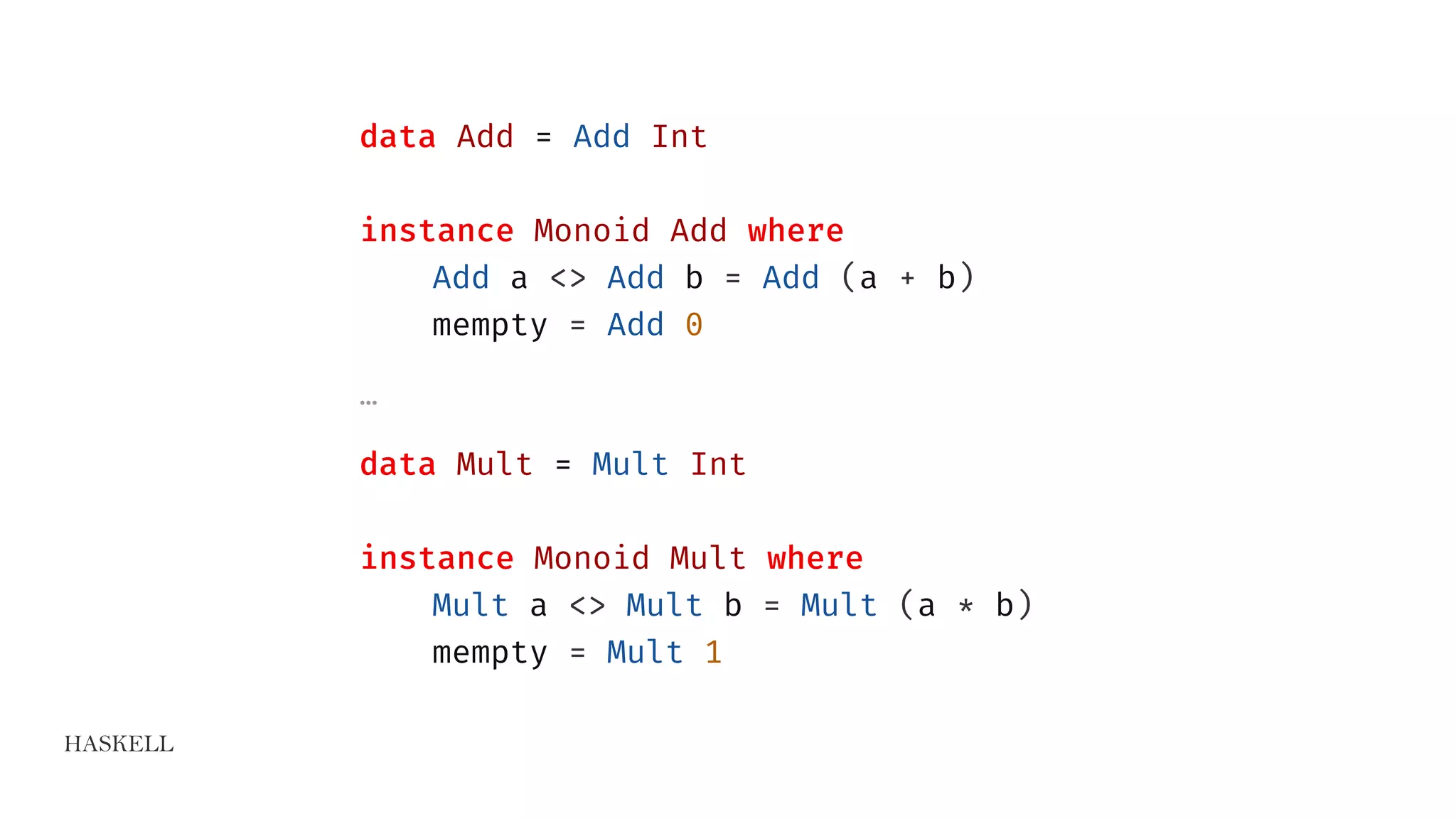HASKELL
data Add = Add Int
instance Monoid Add where
Add a <> Add b = Add (a + b)
mempty = Add 0
…
data Mult = Mult Int
instance Monoid Mult where
Mult a <> Mult b = Mult (a * b)
mempty = Mult 1
 
