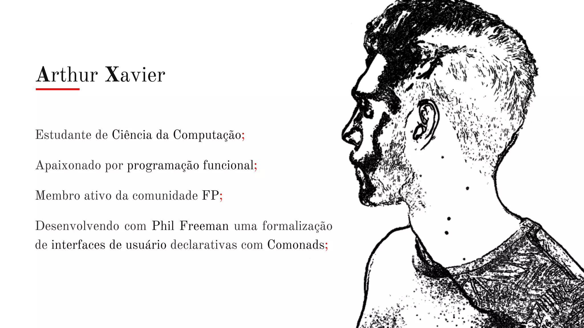 Arthur Xavier
Estudante de Ciência da Computação;
Apaixonado por programação funcional;
Membro ativo da comunidade FP;
Desenvolvendo com Phil Freeman uma formalização
de interfaces de usuário declarativas com Comonads;
 