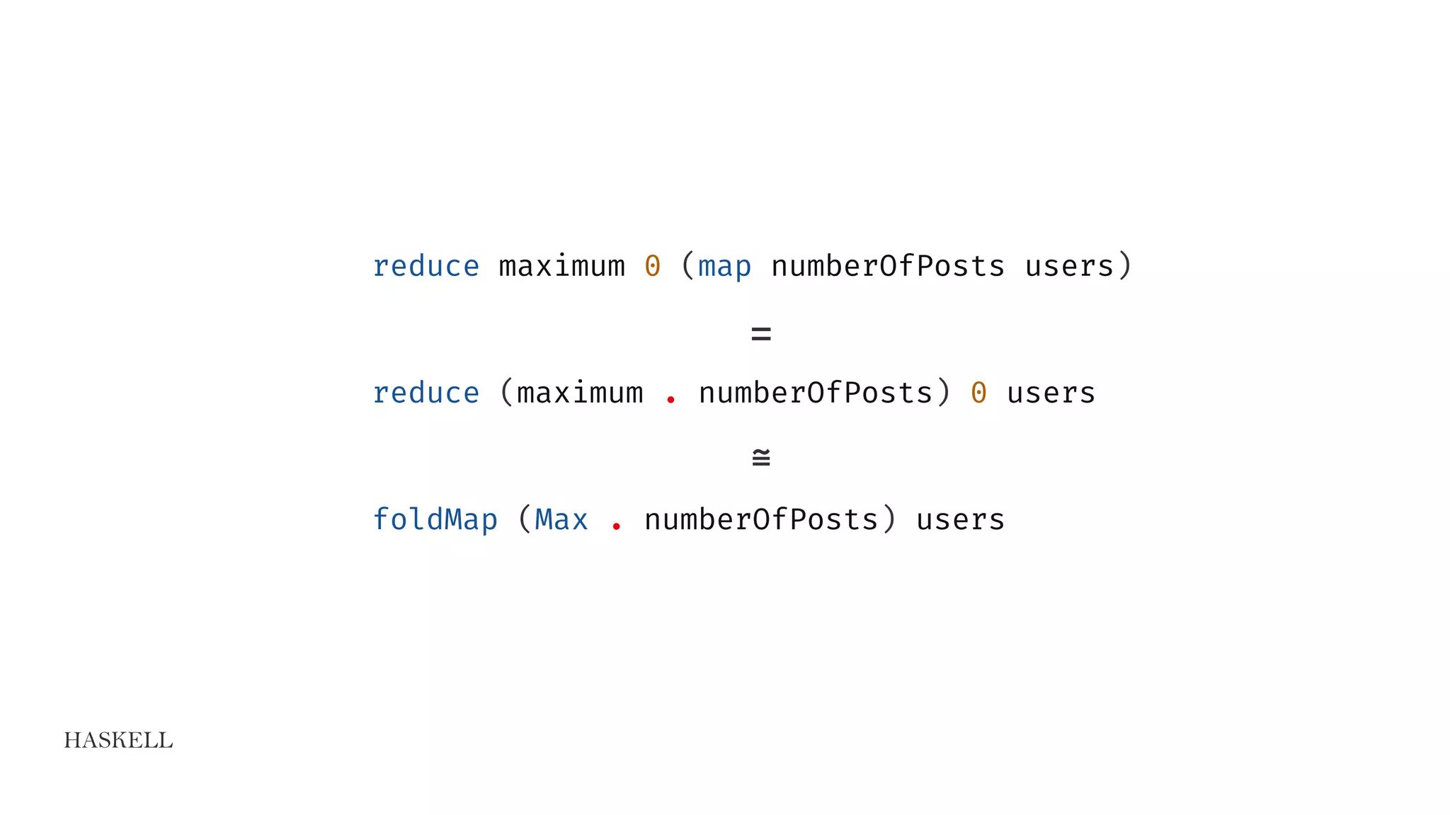 HASKELL
reduce maximum 0 (map numberOfPosts users)
=
reduce (maximum . numberOfPosts) 0 users
≅
foldMap (Max . numberOfPosts) users
 