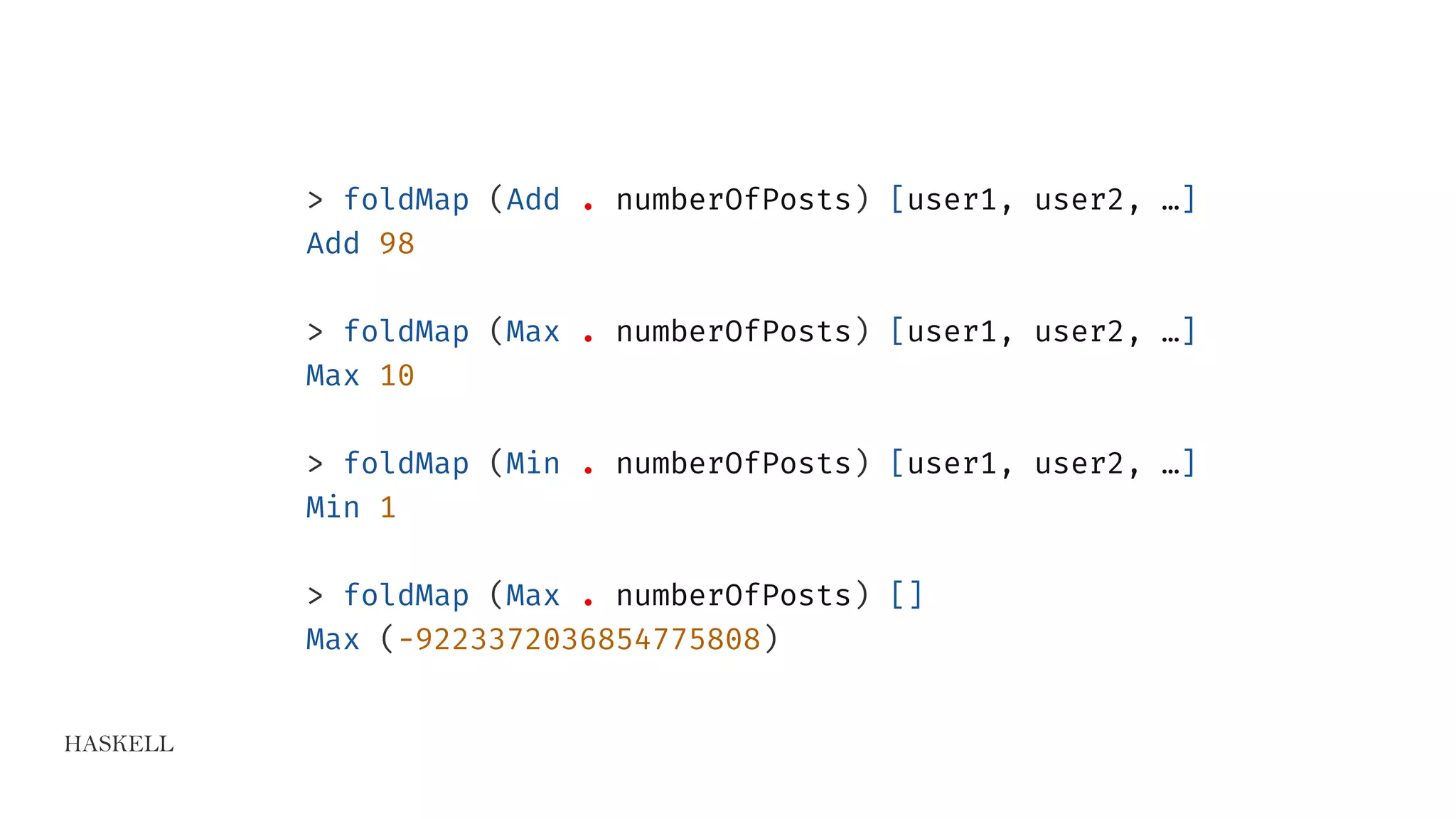 HASKELL
> foldMap (Add . numberOfPosts) [user1, user2, …]
Add 98
> foldMap (Max . numberOfPosts) [user1, user2, …]
Max 10
> foldMap (Min . numberOfPosts) [user1, user2, …]
Min 1
> foldMap (Max . numberOfPosts) []
Max (-9223372036854775808)
 