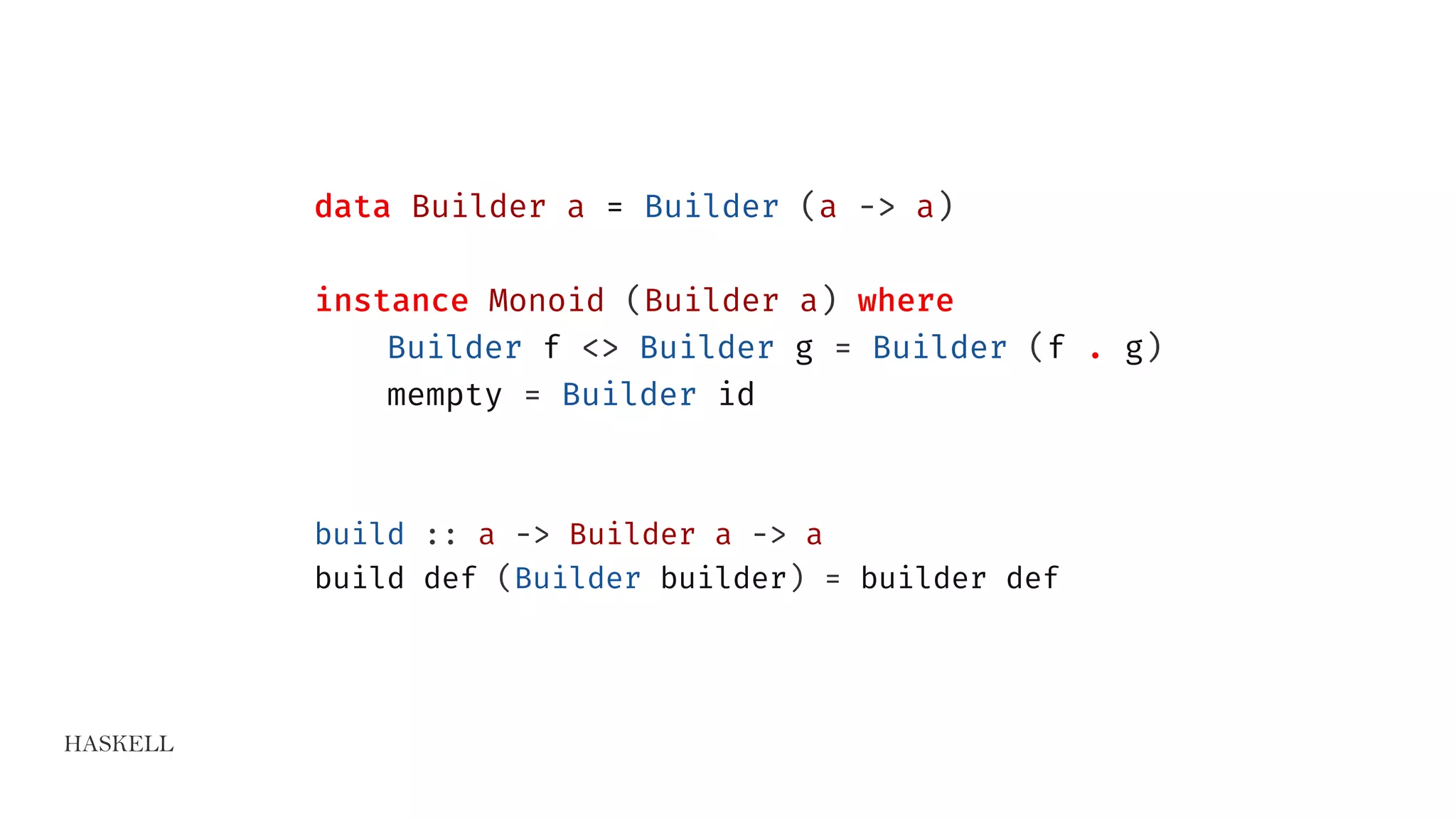 HASKELL
data Builder a = Builder (a -> a)
instance Monoid (Builder a) where
Builder f <> Builder g = Builder (f . g)
mempty = Builder id
build :: a -> Builder a -> a
build def (Builder builder) = builder def
 