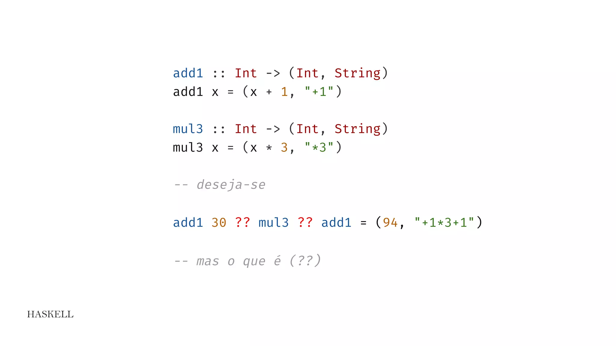 HASKELL
add1 :: Int -> (Int, String)
add1 x = (x + 1, "+1")
mul3 :: Int -> (Int, String)
mul3 x = (x * 3, "*3")
-- deseja-se
add1 30 ?? mul3 ?? add1 = (94, "+1*3+1")
-- mas o que é (??)
 