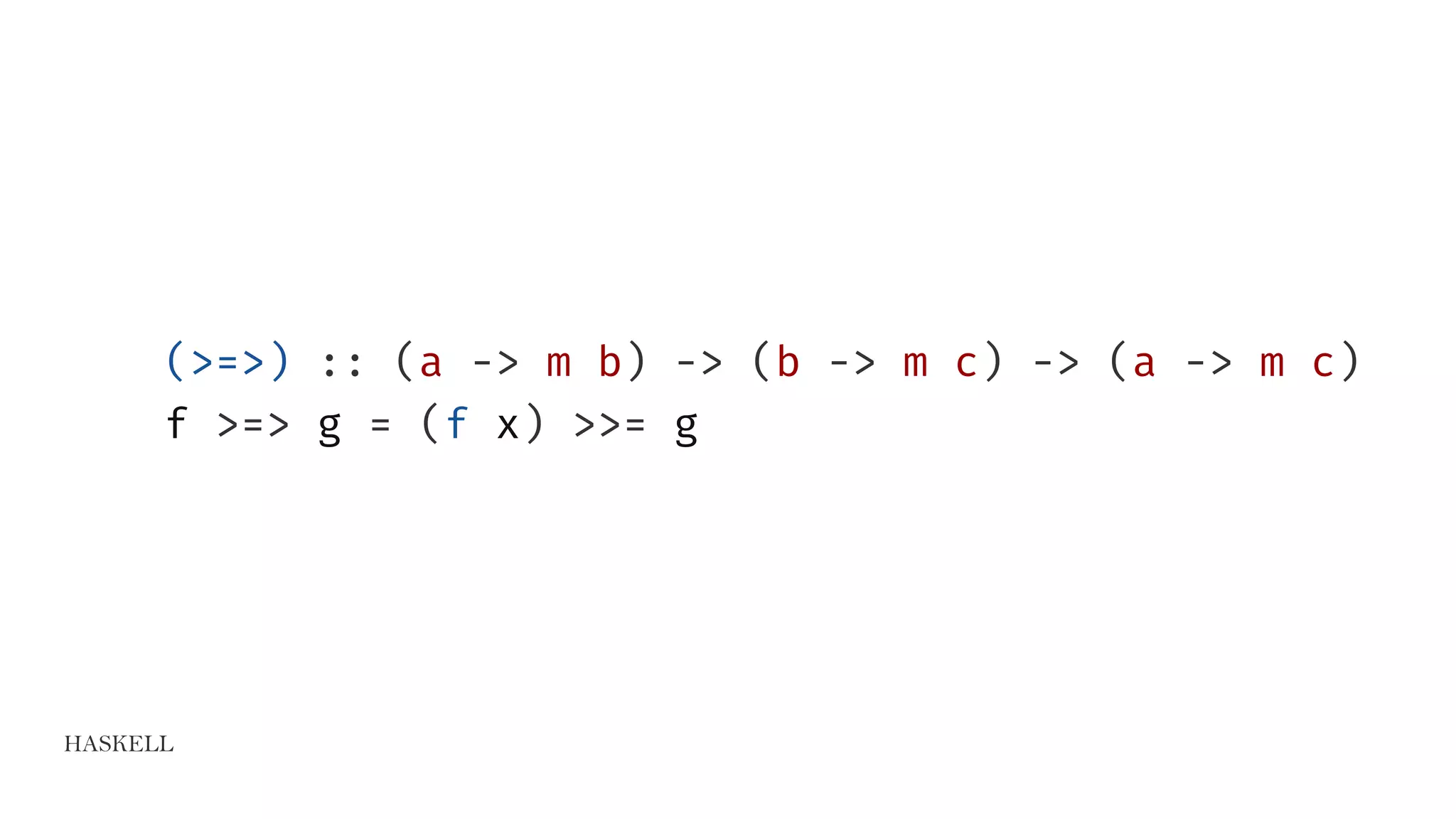 HASKELL
(>=>) :: (a -> m b) -> (b -> m c) -> (a -> m c)
f >=> g = (f x) >>= g
 