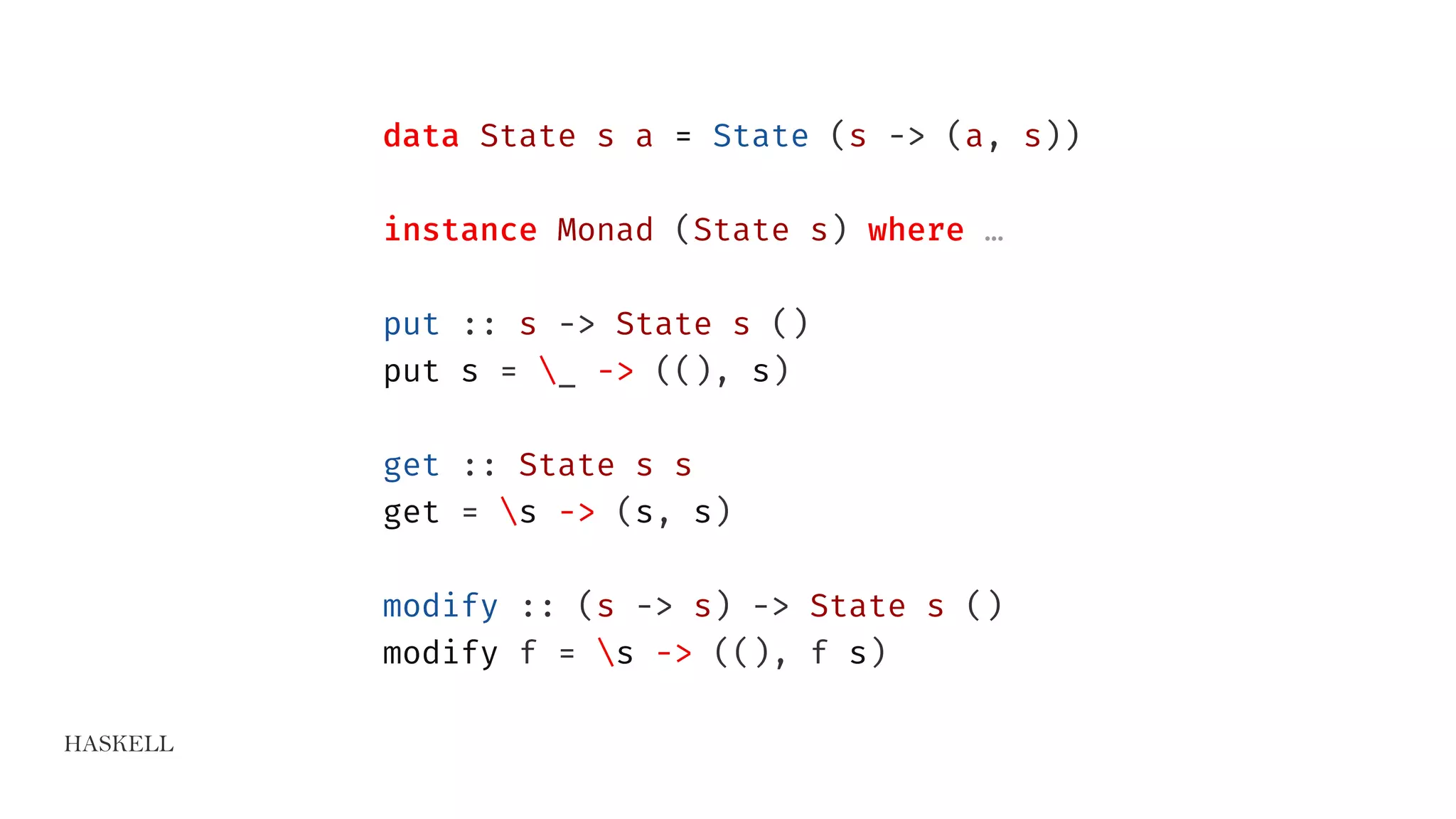 HASKELL
data State s a = State (s -> (a, s))
instance Monad (State s) where …
put :: s -> State s ()
put s = _ -> ((), s)
get :: State s s
get = s -> (s, s)
modify :: (s -> s) -> State s ()
modify f = s -> ((), f s)
 