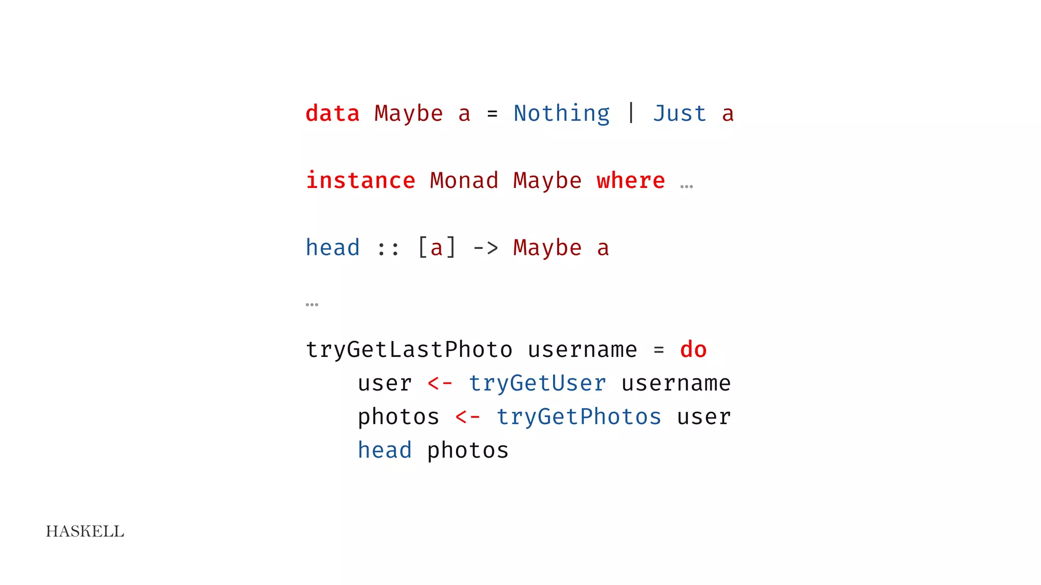 HASKELL
data Maybe a = Nothing | Just a
instance Monad Maybe where …
head :: [a] -> Maybe a
…
tryGetLastPhoto username = do
user <- tryGetUser username
photos <- tryGetPhotos user
head photos
 