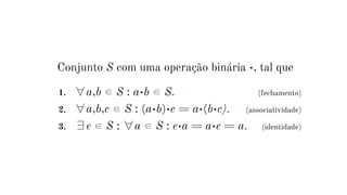 Conjunto S com uma operação binária •, tal que
1. ∀a,b ∈ S : a•b ∈ S. (fechamento)
2. ∀a,b,c ∈ S : (a•b)•c = a•(b•c). (associatividade)
3. ∃e ∈ S : ∀a ∈ S : e•a = a•e = a. (identidade)
 