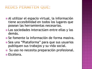  Al utilizar el espacio virtual, la información
  tiene accesibilidad en todos los lugares que
  posean las herramientas necesarias.
 Las sociedades interactúen entre ellas y las
  demás.
 Se fomente la información de forma masiva.
 Sea una “Plataforma” para que sus usuarios
  publiquen sus trabajos y su vida social.
 Su uso no necesita preparación profesional.
 Etcétera.
 