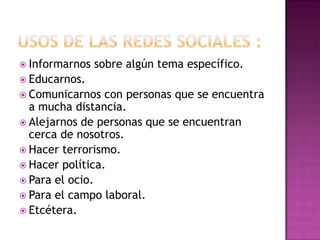  Informarnos   sobre algún tema específico.
 Educarnos.
 Comunicarnos   con personas que se encuentra
  a mucha distancia.
 Alejarnos de personas que se encuentran
  cerca de nosotros.
 Hacer terrorismo.
 Hacer política.
 Para el ocio.
 Para el campo laboral.
 Etcétera.
 