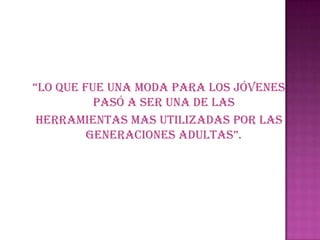 “Lo que fue una moda para Los jóvenes
          pasó a ser una de las
 Herramientas mas utilizadas por las
         generaciones aduLtas”.
 