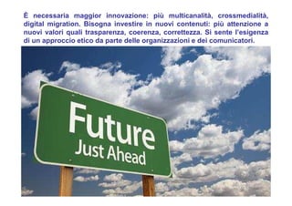 È necessaria maggior innovazione: più multicanalità, crossmedialità,
digital migration. Bisogna investire in nuovi contenuti: più attenzione a
nuovi valori quali trasparenza, coerenza, correttezza. Si sente l’esigenza
di un approccio etico da parte delle organizzazioni e dei comunicatori.
 