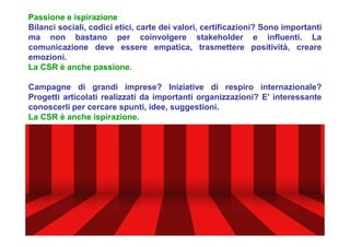 Passione e ispirazione
Bilanci sociali, codici etici, carte dei valori, certificazioni? Sono importanti
ma non bastano per coinvolgere stakeholder e influenti. La
comunicazione deve essere empatica, trasmettere positività, creare
emozioni.
La CSR è anche passione.
Campagne di grandi imprese? Iniziative di respiro internazionale?
Progetti articolati realizzati da importanti organizzazioni? E’ interessante
conoscerli per cercare spunti, idee, suggestioni.
La CSR è anche ispirazione.
 