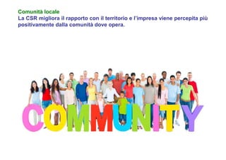Comunità locale
La CSR migliora il rapporto con il territorio e l’impresa viene percepita più
positivamente dalla comunità dove opera.
 