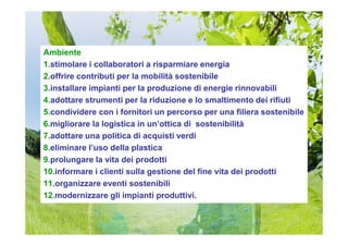 Ambiente
1.stimolare i collaboratori a risparmiare energia
2.offrire contributi per la mobilità sostenibile
3.installare impianti per la produzione di energie rinnovabili
4.adottare strumenti per la riduzione e lo smaltimento dei rifiuti
5.condividere con i fornitori un percorso per una filiera sostenibile
6.migliorare la logistica in un’ottica di sostenibilità
7.adottare una politica di acquisti verdi
8.eliminare l’uso della plastica
9.prolungare la vita dei prodotti
10.informare i clienti sulla gestione del fine vita dei prodotti
11.organizzare eventi sostenibili
12.modernizzare gli impianti produttivi.
 