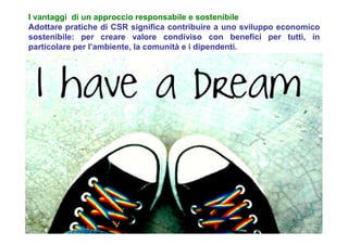 I vantaggi di un approccio responsabile e sostenibile
Adottare pratiche di CSR significa contribuire a uno sviluppo economico
sostenibile: per creare valore condiviso con benefici per tutti, in
particolare per l’ambiente, la comunità e i dipendenti.
 