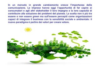 In un mercato in grande cambiamento cresce l’importanza della
comunicazione. Le imprese hanno oggi l’opportunità di far capire ai
consumatori e agli altri stakeholder il loro impegno e la loro capacità di
contribuire alla soluzione dei problemi del pianeta. La scelta non è più tra
essere o non essere green ma sull’essere percepiti come organizzazioni
capaci di integrare il business con la sensibilità sociale e ambientale: il
nuovo paradigma è partire dai valori per creare valore.
 