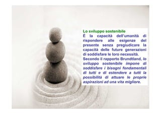 Lo sviluppo sostenibile
È la capacità dell’umanità di
rispondere alle esigenze del
presente senza pregiudicare la
capacità delle future generazioni
di soddisfare le loro necessità.
Secondo il rapporto Brundtland, lo
sviluppo sostenibile impone di
soddisfare i bisogni fondamentali
di tutti e di estendere a tutti la
possibilità di attuare le proprie
aspirazioni ad una vita migliore.
 