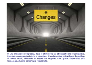 In una situazione complessa, dove le sfide sono sia strategiche sia organizzative,
imprese e comunicatori devono cambiare: è fondamentale coinvolgere il pubblico
in modo attivo, cercando di creare un rapporto che, grazie soprattutto alla
tecnologia, diventa sempre più relazionale.
 
