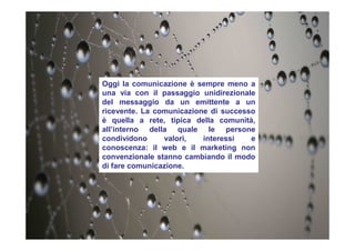 Oggi la comunicazione è sempre meno a
una via con il passaggio unidirezionale
del messaggio da un emittente a un
ricevente. La comunicazione di successo
è quella a rete, tipica della comunità,
all’interno della quale le persone
condividono valori, interessi e
conoscenza: il web e il marketing non
convenzionale stanno cambiando il modo
di fare comunicazione.
 